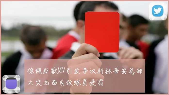 德佩新歌MV引发争议科林蒂安总部火灾画面或致球员受罚